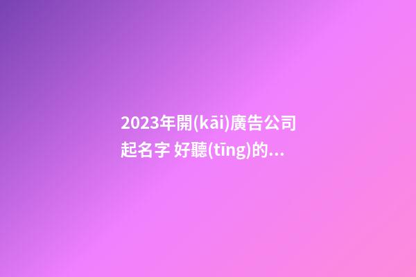 2023年開(kāi)廣告公司起名字 好聽(tīng)的公司起名推薦
